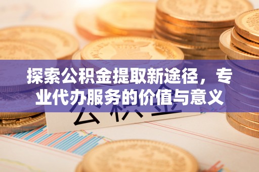 夏县探索公积金提取新途径，专业代办服务的价值与意义