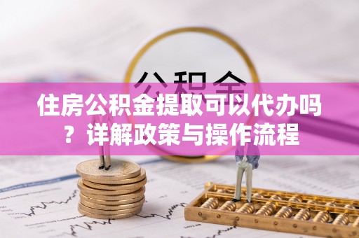 夏县住房公积金提取可以代办吗？详解政策与操作流程