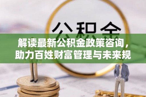 夏县解读最新公积金政策咨询，助力百姓财富管理与未来规划