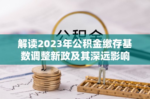 夏县解读2023年公积金缴存基数调整新政及其深远影响