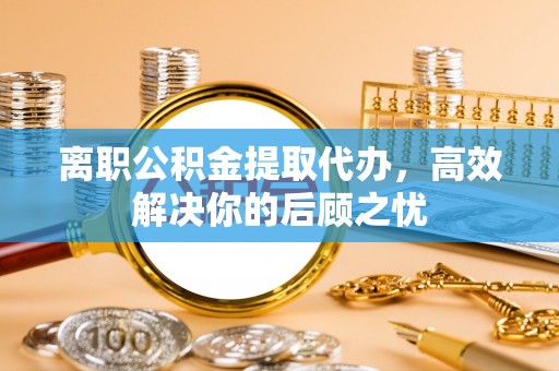 夏县离职公积金提取代办，高效解决你的后顾之忧
