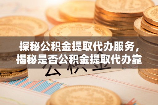 夏县探秘公积金提取代办服务，揭秘是否公积金提取代办靠谱吗？