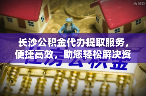 夏县长沙公积金代办提取服务，便捷高效，助您轻松解决资金需求