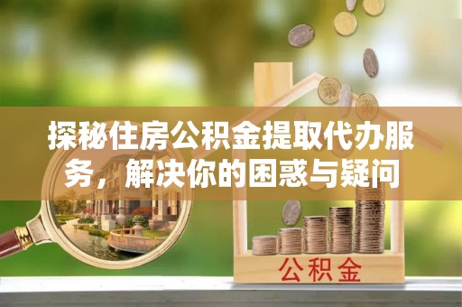 夏县探秘住房公积金提取代办服务，解决你的困惑与疑问