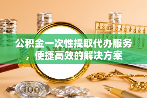 夏县公积金一次性提取代办服务，便捷高效的解决方案