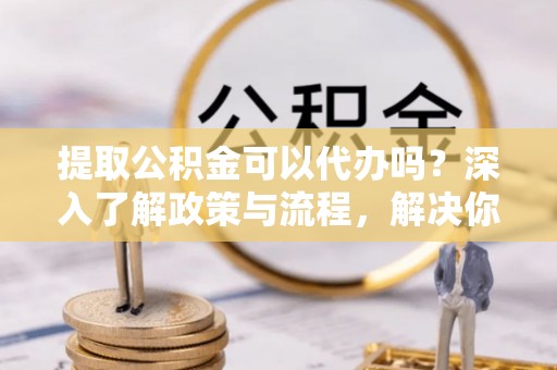 夏县提取公积金可以代办吗？深入了解政策与流程，解决你的疑问