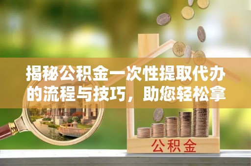 夏县揭秘公积金一次性提取代办的流程与技巧，助您轻松拿钱！