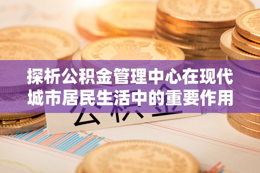 夏县探析公积金管理中心在现代城市居民生活中的重要作用