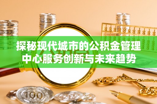 夏县探秘现代城市的公积金管理中心服务创新与未来趋势