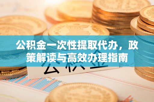 夏县公积金一次性提取代办，政策解读与高效办理指南