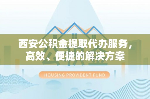 夏县西安公积金提取代办服务，高效、便捷的解决方案