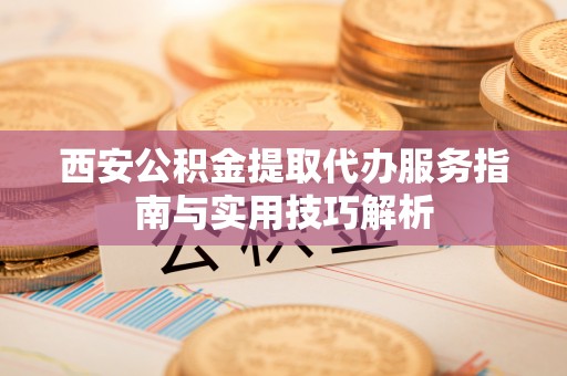 夏县西安公积金提取代办服务指南与实用技巧解析