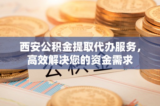 夏县西安公积金提取代办服务，高效解决您的资金需求