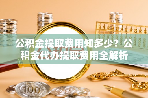 夏县公积金提取费用知多少？公积金代办提取费用全解析