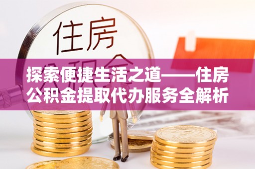 夏县探索便捷生活之道——住房公积金提取代办服务全解析