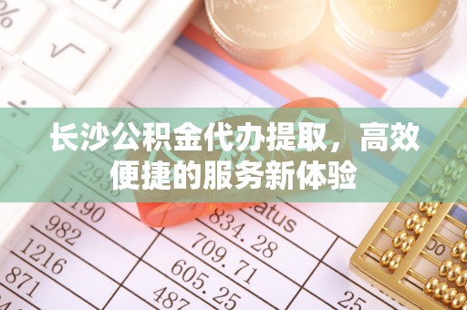 夏县长沙公积金代办提取，高效便捷的服务新体验