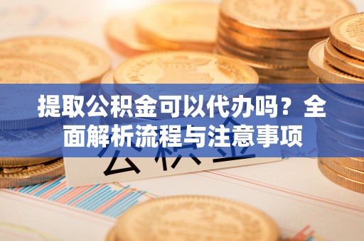 夏县提取公积金可以代办吗？全面解析流程与注意事项