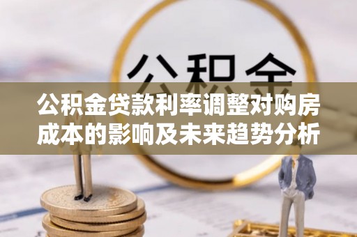 夏县公积金贷款利率调整对购房成本的影响及未来趋势分析