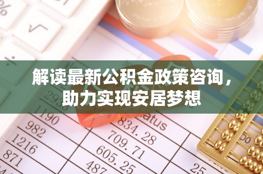 夏县解读最新公积金政策咨询，助力实现安居梦想