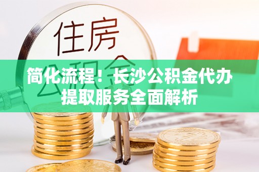 夏县简化流程！长沙公积金代办提取服务全面解析