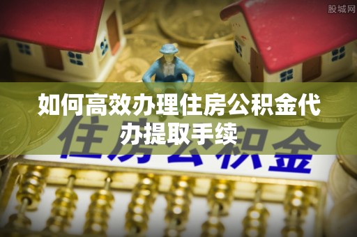 夏县如何高效办理住房公积金代办提取手续