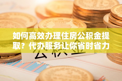 夏县如何高效办理住房公积金提取？代办服务让你省时省力