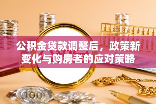 夏县公积金贷款调整后，政策新变化与购房者的应对策略