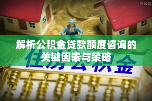 夏县解析公积金贷款额度咨询的关键因素与策略