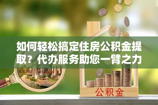 夏县如何轻松搞定住房公积金提取？代办服务助您一臂之力