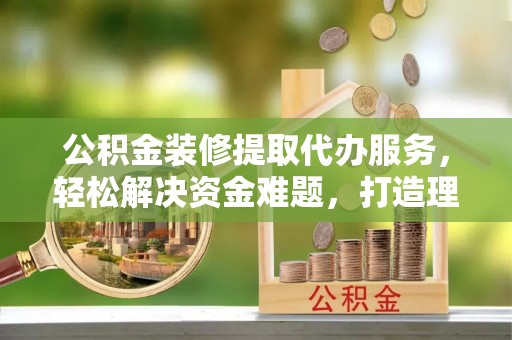 夏县公积金装修提取代办服务，轻松解决资金难题，打造理想家居