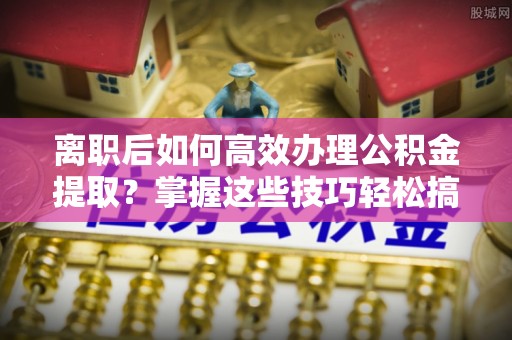 夏县离职后如何高效办理公积金提取？掌握这些技巧轻松搞定