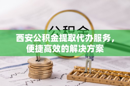 夏县西安公积金提取代办服务，便捷高效的解决方案