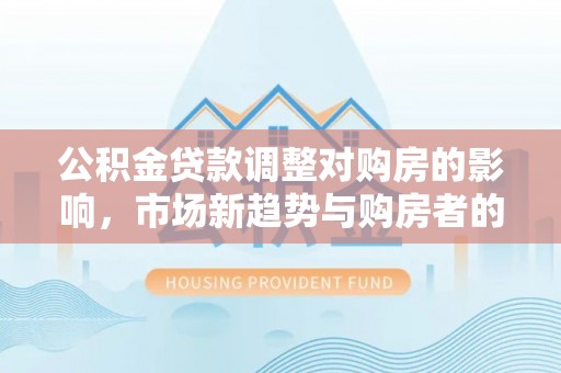 夏县公积金贷款调整对购房的影响，市场新趋势与购房者的选择