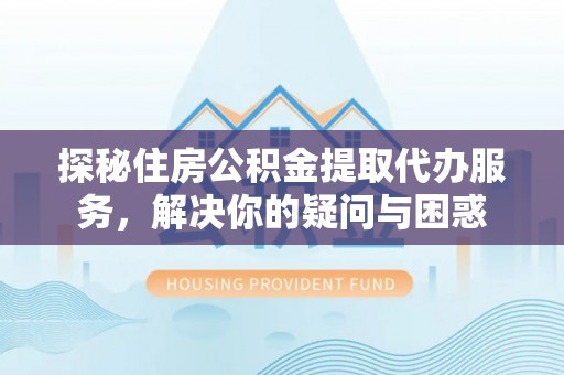 夏县探秘住房公积金提取代办服务，解决你的疑问与困惑