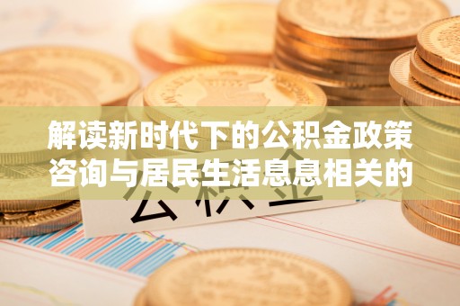 夏县解读新时代下的公积金政策咨询与居民生活息息相关的变化
