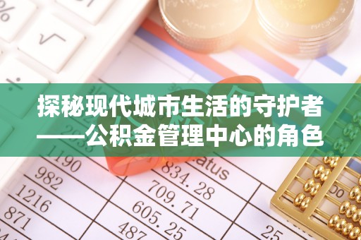 夏县探秘现代城市生活的守护者——公积金管理中心的角色与影响