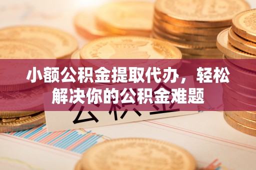 夏县小额公积金提取代办，轻松解决你的公积金难题