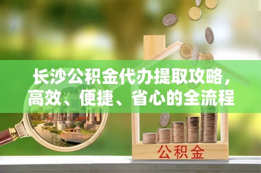 夏县长沙公积金代办提取攻略，高效、便捷、省心的全流程解析
