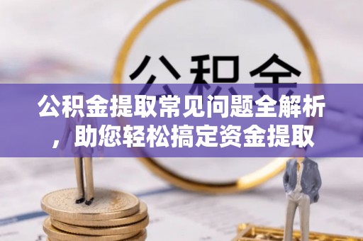 夏县公积金提取常见问题全解析，助您轻松搞定资金提取