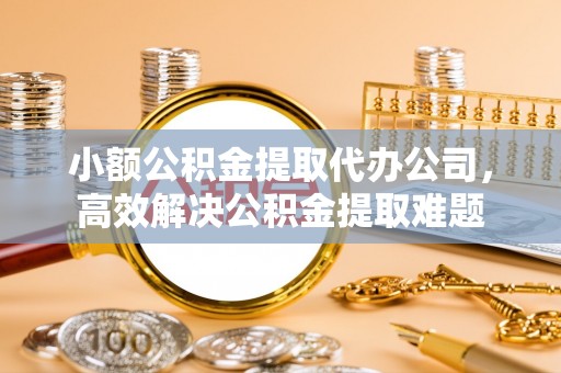 夏县小额公积金提取代办公司，高效解决公积金提取难题