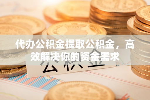 夏县代办公积金提取公积金，高效解决你的资金需求