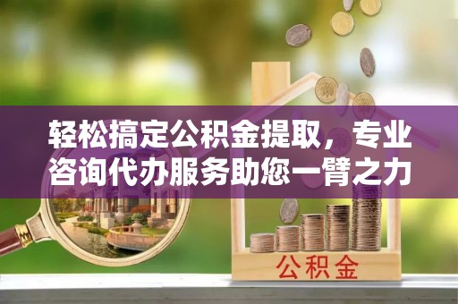 夏县轻松搞定公积金提取，专业咨询代办服务助您一臂之力