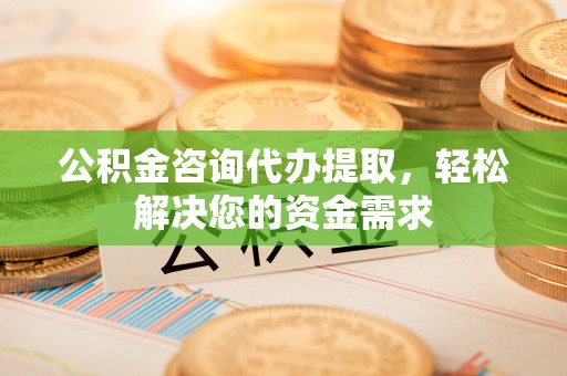 夏县公积金咨询代办提取，轻松解决您的资金需求