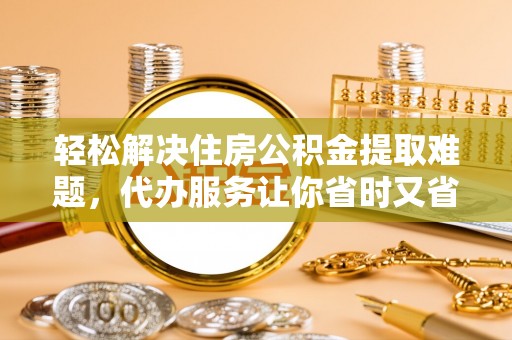 夏县轻松解决住房公积金提取难题，代办服务让你省时又省心