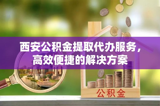 夏县西安公积金提取代办服务，高效便捷的解决方案