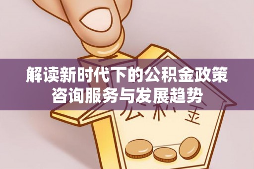 夏县解读新时代下的公积金政策咨询服务与发展趋势