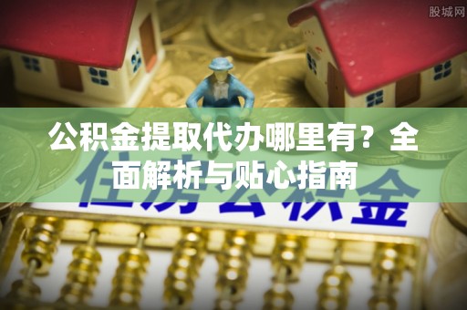 夏县公积金提取代办哪里有？全面解析与贴心指南