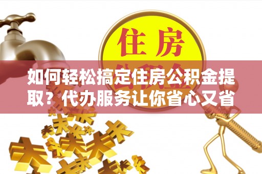 夏县如何轻松搞定住房公积金提取？代办服务让你省心又省力