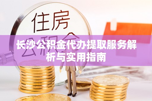 夏县长沙公积金代办提取服务解析与实用指南