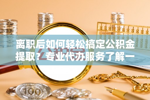 夏县离职后如何轻松搞定公积金提取？专业代办服务了解一下